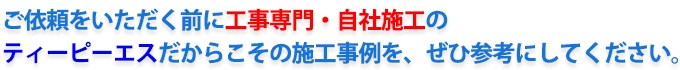 ご依頼をいただく前に工事専門・自社施工の
ティーピーエスだからこその施工事例を、ぜひご参考にしてください。