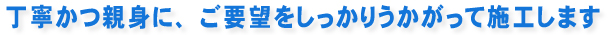 丁寧かつ親身に、ご要望をしっかりうかがって施工します