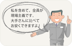 私を含めて、全員が現場主義です。大手さんに比べてお安くできますよ